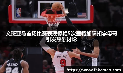 文班亚马首场比赛表现惊艳5次盖帽加隔扣字母哥引发热烈讨论